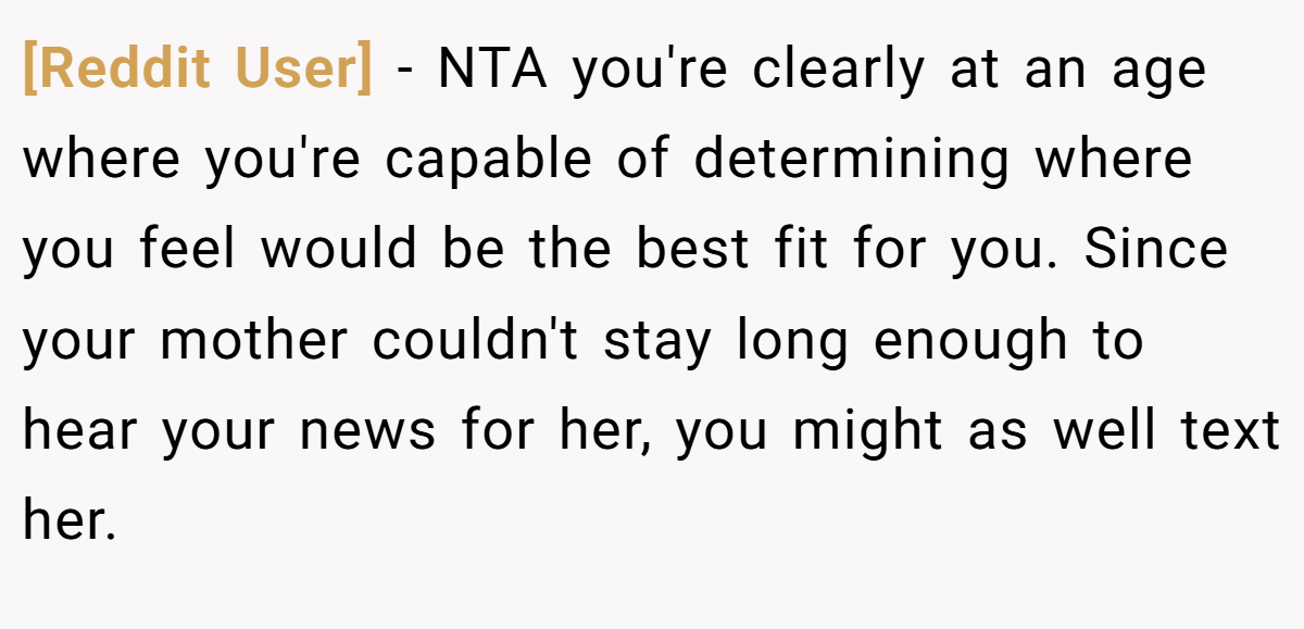 [Reddit User] − NTA you're clearly at an age where you're capable of determining where you feel would be the best fit for you. Since your mother couldn't stay long enough to hear your news for her, you might as well text her.