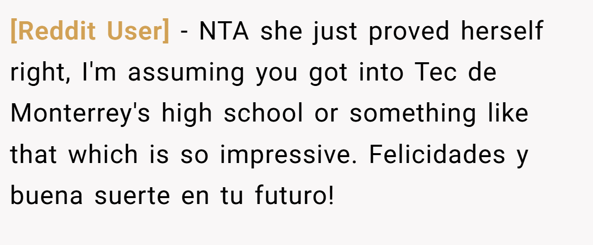 [Reddit User] − NTA she just proved herself right, I'm assuming you got into Tec de Monterrey's high school or something like that which is so impressive. Felicidades y buena suerte en tu futuro!