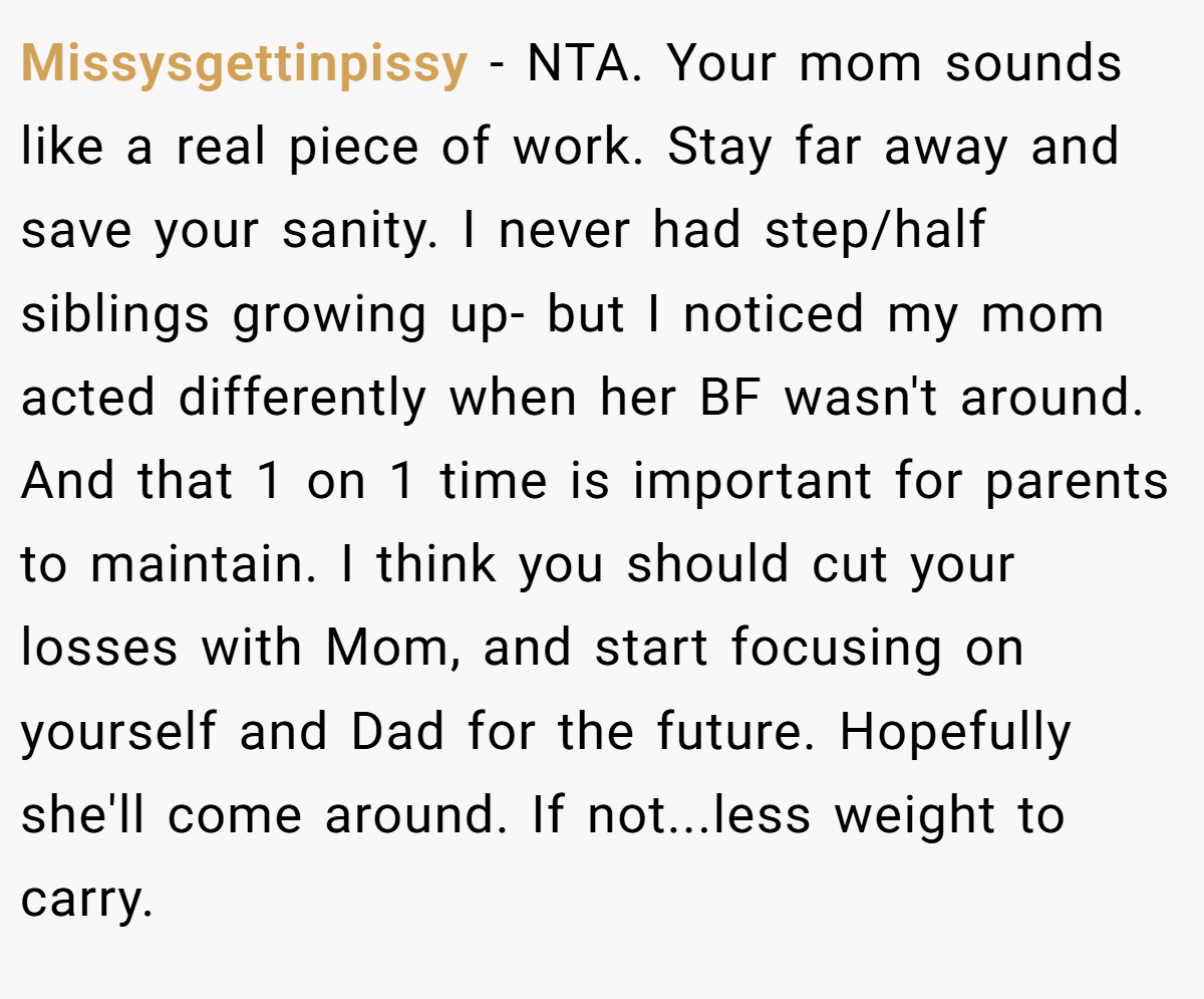 Missysgettinpissy − NTA. Your mom sounds like a real piece of work. Stay far away and save your sanity. I never had step/half siblings growing up- but I noticed my mom acted differently when her BF wasn't around. And that 1 on 1 time is important for parents to maintain. I think you should cut your losses with Mom, and start focusing on yourself and Dad for the future. Hopefully she'll come around. If not...less weight to carry.