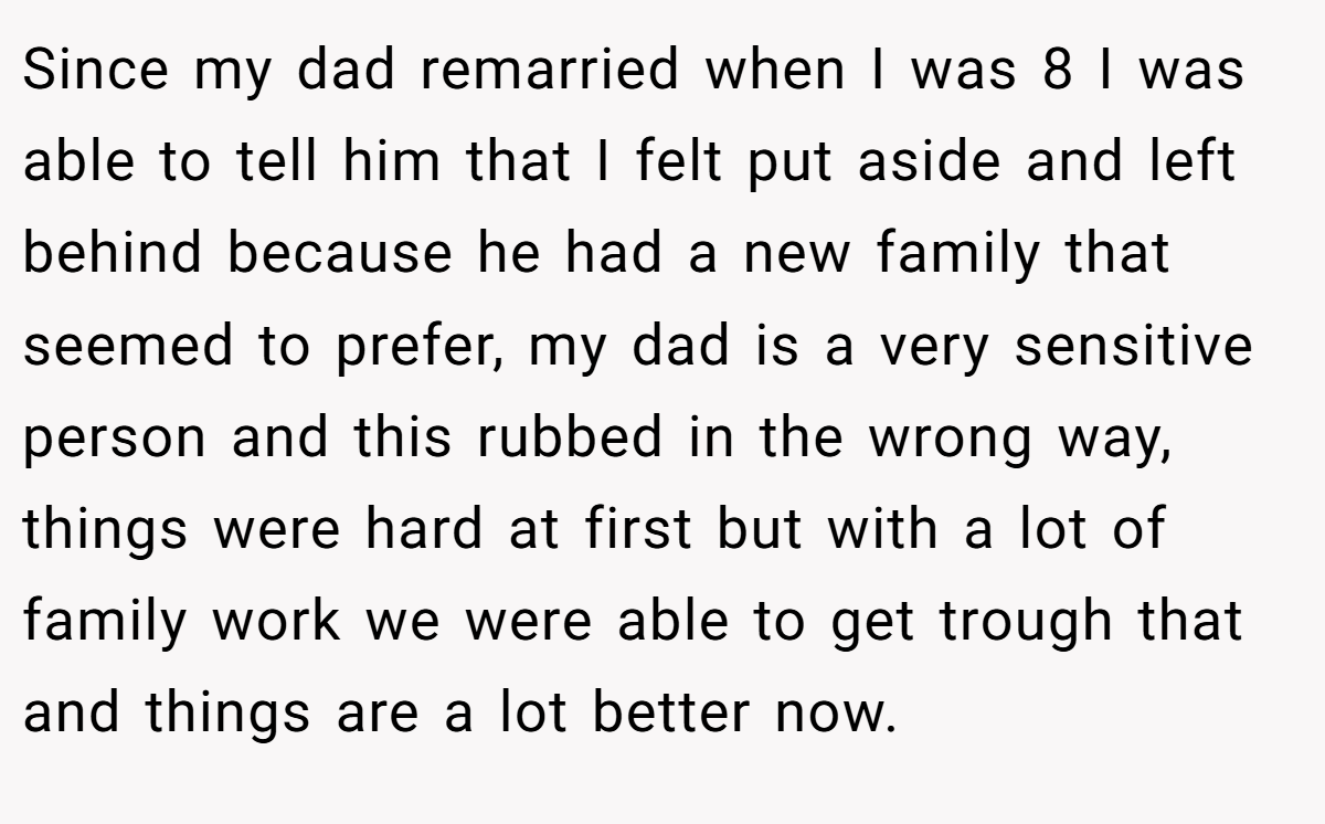 Since my dad remarried when I was 8 I was able to tell him that I felt put aside and left behind because he had a new family that seemed to prefer, my dad is a very sensitive person and this rubbed in the wrong way, things were hard at first but with a lot of family work we were able to get trough that and things are a lot better now.