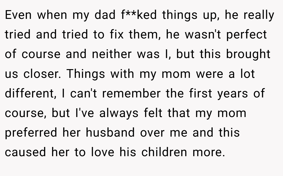 Even when my dad f**ked things up, he really tried and tried to fix them, he wasn't perfect of course and neither was I, but this brought us closer. Things with my mom were a lot different, I can't remember the first years of course, but I've always felt that my mom preferred her husband over me and this caused her to love his children more.