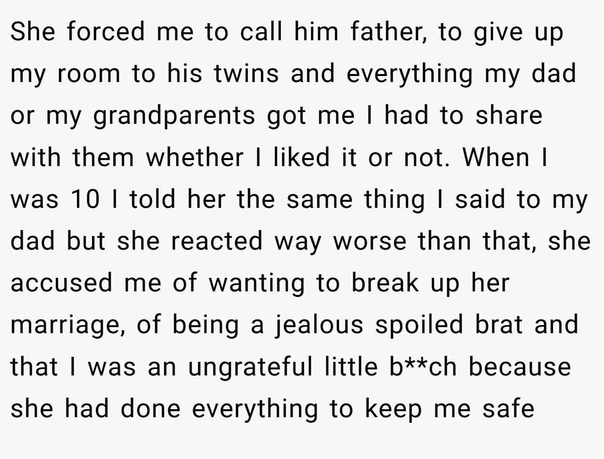 She forced me to call him father, to give up my room to his twins and everything my dad or my grandparents got me I had to share with them whether I liked it or not. When I was 10 I told her the same thing I said to my dad but she reacted way worse than that, she accused me of wanting to break up her marriage, of being a jealous spoiled brat and that I was an ungrateful little b**ch because she had done everything to keep me safe