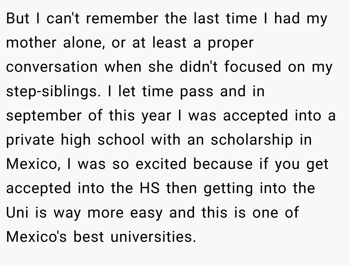 But I can't remember the last time I had my mother alone, or at least a proper conversation when she didn't focused on my step-siblings. I let time pass and in september of this year I was accepted into a private high school with an scholarship in Mexico, I was so excited because if you get accepted into the HS then getting into the Uni is way more easy and this is one of Mexico's best universities.
