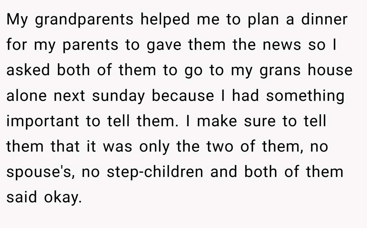 My grandparents helped me to plan a dinner for my parents to gave them the news so I asked both of them to go to my grans house alone next sunday because I had something important to tell them. I make sure to tell them that it was only the two of them, no spouse's, no step-children and both of them said okay.