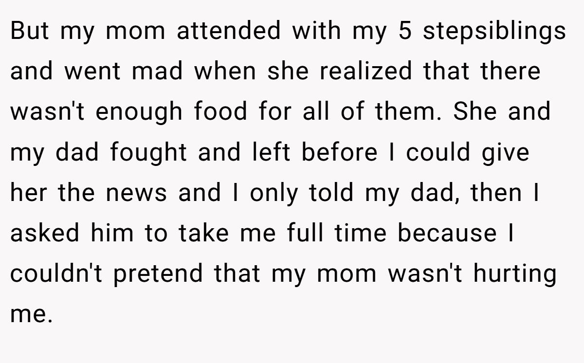 But my mom attended with my 5 stepsiblings and went mad when she realized that there wasn't enough food for all of them. She and my dad fought and left before I could give her the news and I only told my dad, then I asked him to take me full time because I couldn't pretend that my mom wasn't hurting me.