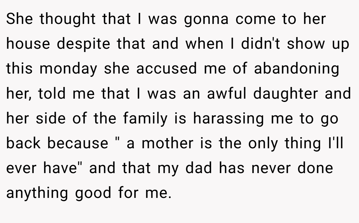 She thought that I was gonna come to her house despite that and when I didn't show up this monday she accused me of abandoning her, told me that I was an awful daughter and her side of the family is harassing me to go back because '' a mother is the only thing I'll ever have'' and that my dad has never done anything good for me.