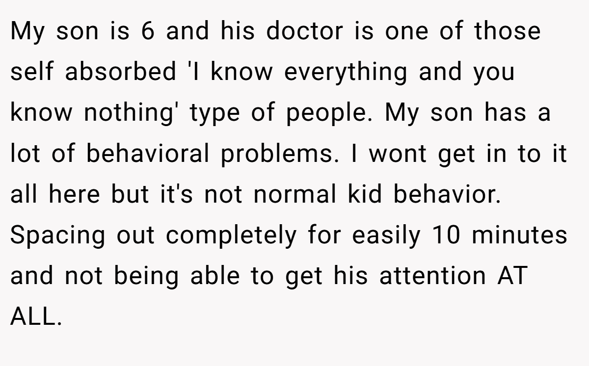 My son is 6 and his doctor is one of those self absorbed 'I know everything and you know nothing' type of people. My son has a lot of behavioral problems. I wont get in to it all here but it's not normal kid behavior. Spacing out completely for easily 10 minutes and not being able to get his attention AT ALL.