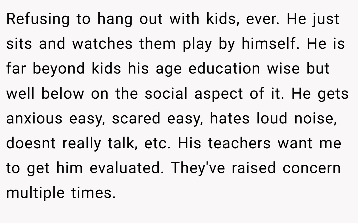 Refusing to hang out with kids, ever. He just sits and watches them play by himself. He is far beyond kids his age education wise but well below on the social aspect of it. He gets anxious easy, scared easy, hates loud noise, doesnt really talk, etc. His teachers want me to get him evaluated. They've raised concern multiple times.
