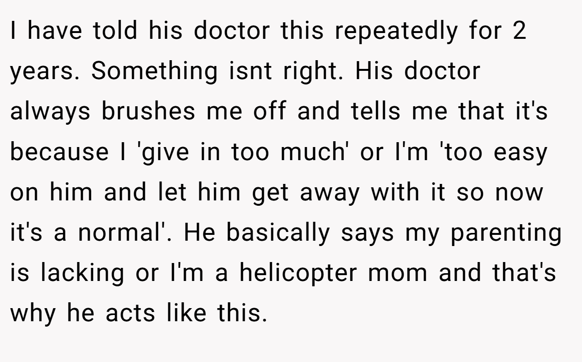 I have told his doctor this repeatedly for 2 years. Something isnt right. His doctor always brushes me off and tells me that it's because I 'give in too much' or I'm 'too easy on him and let him get away with it so now it's a normal'. He basically says my parenting is lacking or I'm a helicopter mom and that's why he acts like this.