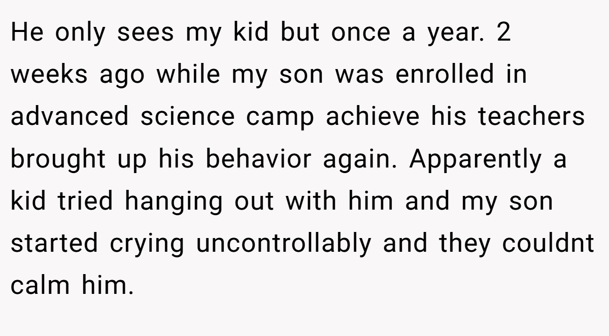 He only sees my kid but once a year. 2 weeks ago while my son was enrolled in advanced science camp achieve his teachers brought up his behavior again. Apparently a kid tried hanging out with him and my son started crying uncontrollably and they couldnt calm him.
