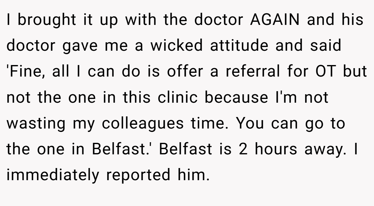 I brought it up with the doctor AGAIN and his doctor gave me a wicked attitude and said 'Fine, all I can do is offer a referral for OT but not the one in this clinic because I'm not wasting my colleagues time. You can go to the one in Belfast.' Belfast is 2 hours away. I immediately reported him.