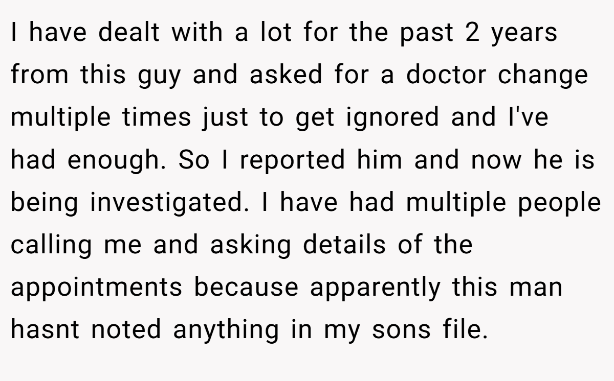 I have dealt with a lot for the past 2 years from this guy and asked for a doctor change multiple times just to get ignored and I've had enough. So I reported him and now he is being investigated. I have had multiple people calling me and asking details of the appointments because apparently this man hasnt noted anything in my sons file.