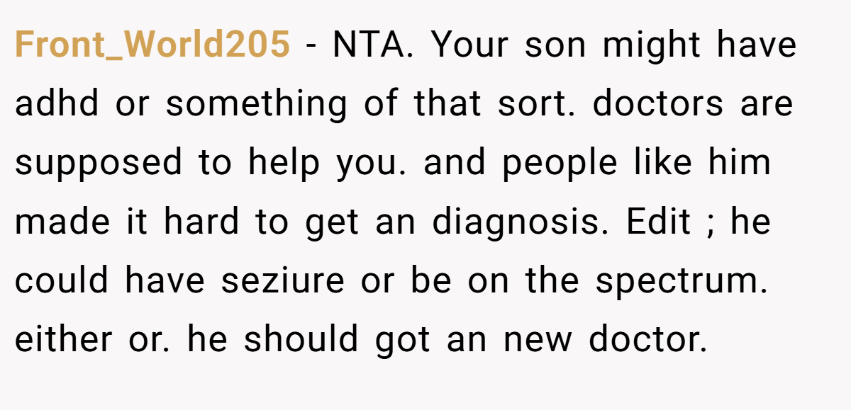 Front_World205 − NTA. Your son might have adhd or something of that sort. doctors are supposed to help you. and people like him made it hard to get an diagnosis. Edit ; he could have seziure or be on the spectrum. either or. he should got an new doctor.