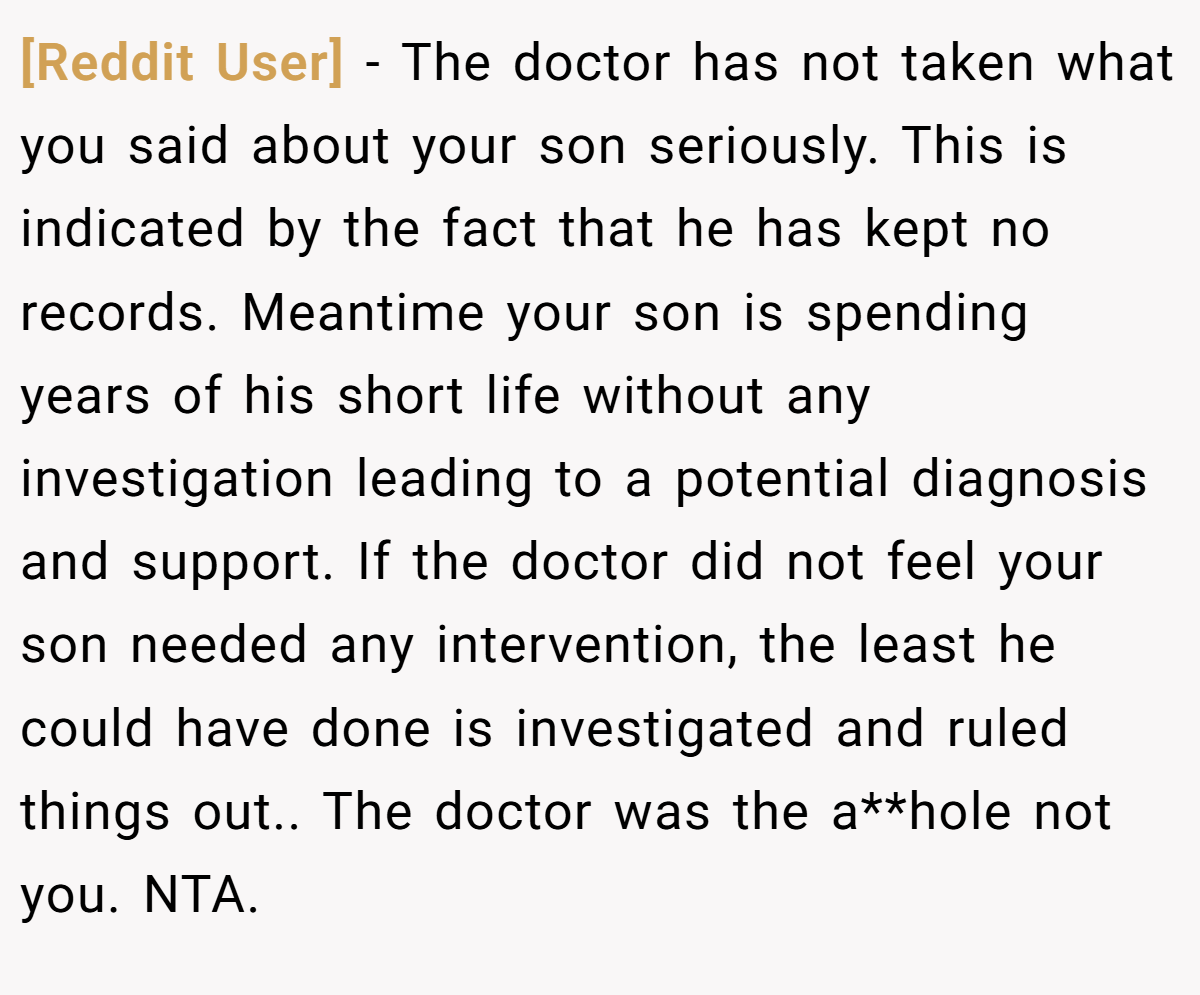 [Reddit User] − The doctor has not taken what you said about your son seriously. This is indicated by the fact that he has kept no records. Meantime your son is spending years of his short life without any investigation leading to a potential diagnosis and support. If the doctor did not feel your son needed any intervention, the least he could have done is investigated and ruled things out.. The doctor was the a**hole not you. NTA.