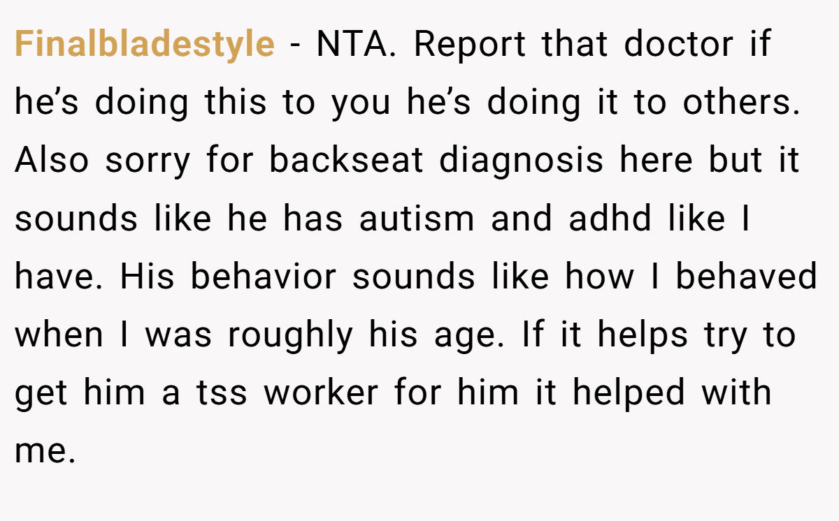 Finalbladestyle − NTA. Report that doctor if he’s doing this to you he’s doing it to others. Also sorry for backseat diagnosis here but it sounds like he has autism and adhd like I have. His behavior sounds like how I behaved when I was roughly his age. If it helps try to get him a tss worker for him it helped with me.