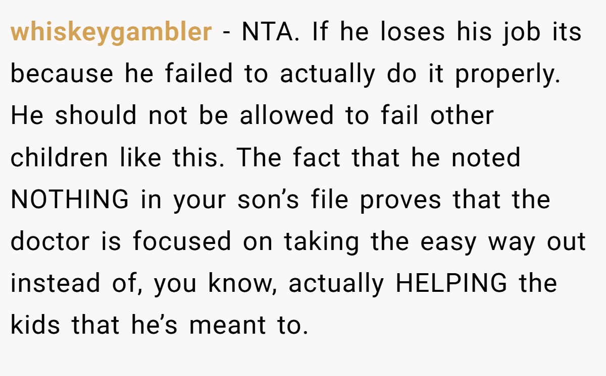 whiskeygambler − NTA. If he loses his job its because he failed to actually do it properly. He should not be allowed to fail other children like this. The fact that he noted NOTHING in your son’s file proves that the doctor is focused on taking the easy way out instead of, you know, actually HELPING the kids that he’s meant to.
