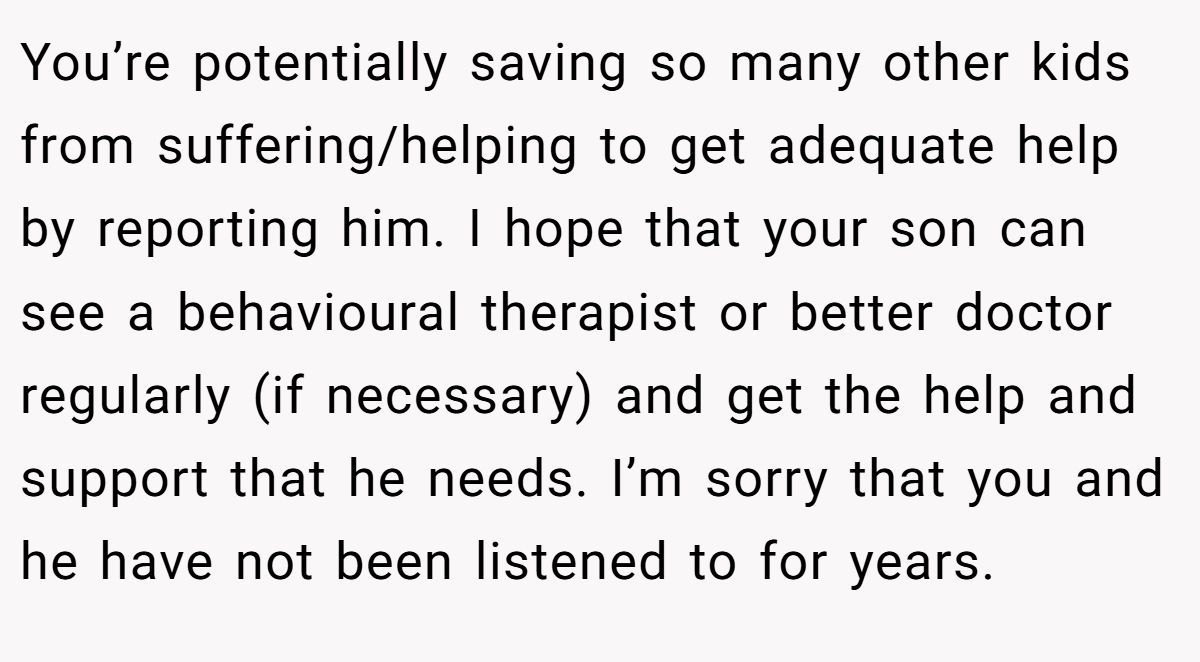 You’re potentially saving so many other kids from suffering/helping to get adequate help by reporting him. I hope that your son can see a behavioural therapist or better doctor regularly (if necessary) and get the help and support that he needs. I’m sorry that you and he have not been listened to for years.