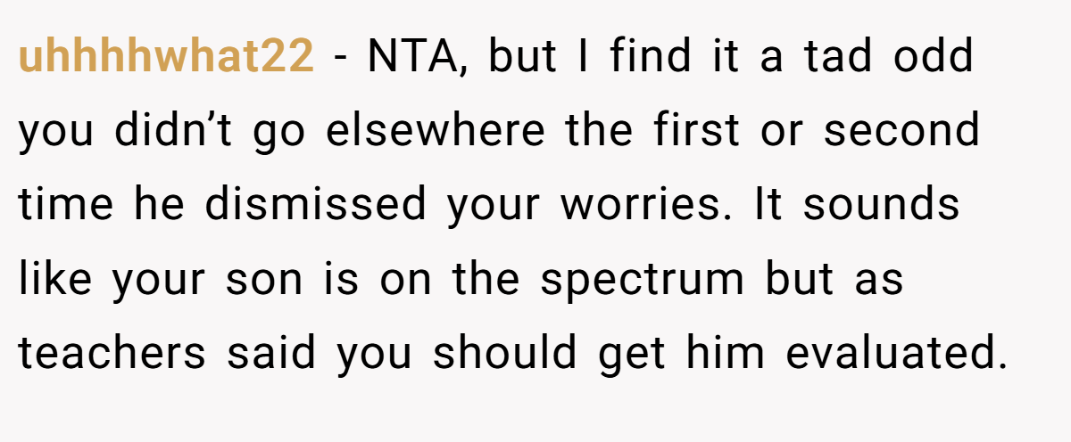 uhhhhwhat22 − NTA, but I find it a tad odd you didn’t go elsewhere the first or second time he dismissed your worries. It sounds like your son is on the spectrum but as teachers said you should get him evaluated.