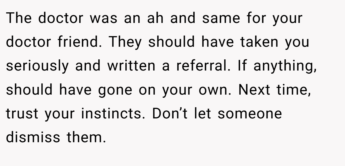 The doctor was an ah and same for your doctor friend. They should have taken you seriously and written a referral. If anything, should have gone on your own. Next time, trust your instincts. Don’t let someone dismiss them.