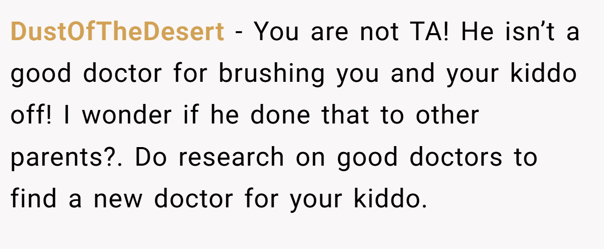 DustOfTheDesert − You are not TA! He isn’t a good doctor for brushing you and your kiddo off! I wonder if he done that to other parents?. Do research on good doctors to find a new doctor for your kiddo.