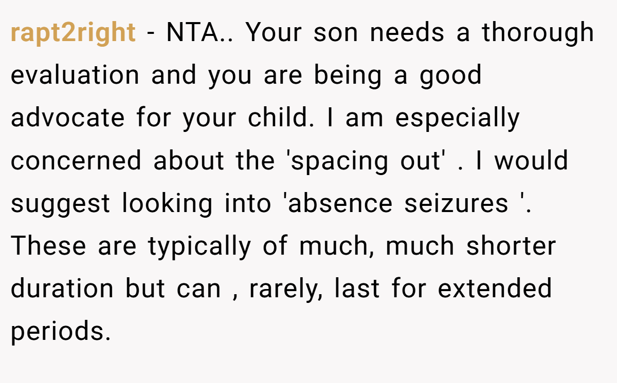 rapt2right − NTA.. Your son needs a thorough evaluation and you are being a good advocate for your child. I am especially concerned about the 'spacing out' . I would suggest looking into 'absence seizures '. These are typically of much, much shorter duration but can , rarely, last for extended periods.