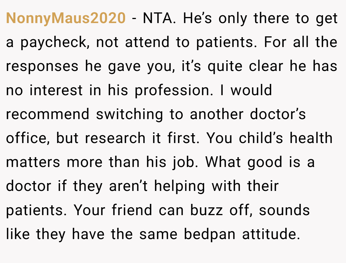 NonnyMaus2020 − NTA. He’s only there to get a paycheck, not attend to patients. For all the responses he gave you, it’s quite clear he has no interest in his profession. I would recommend switching to another doctor’s office, but research it first. You child’s health matters more than his job. What good is a doctor if they aren’t helping with their patients. Your friend can buzz off, sounds like they have the same bedpan attitude.