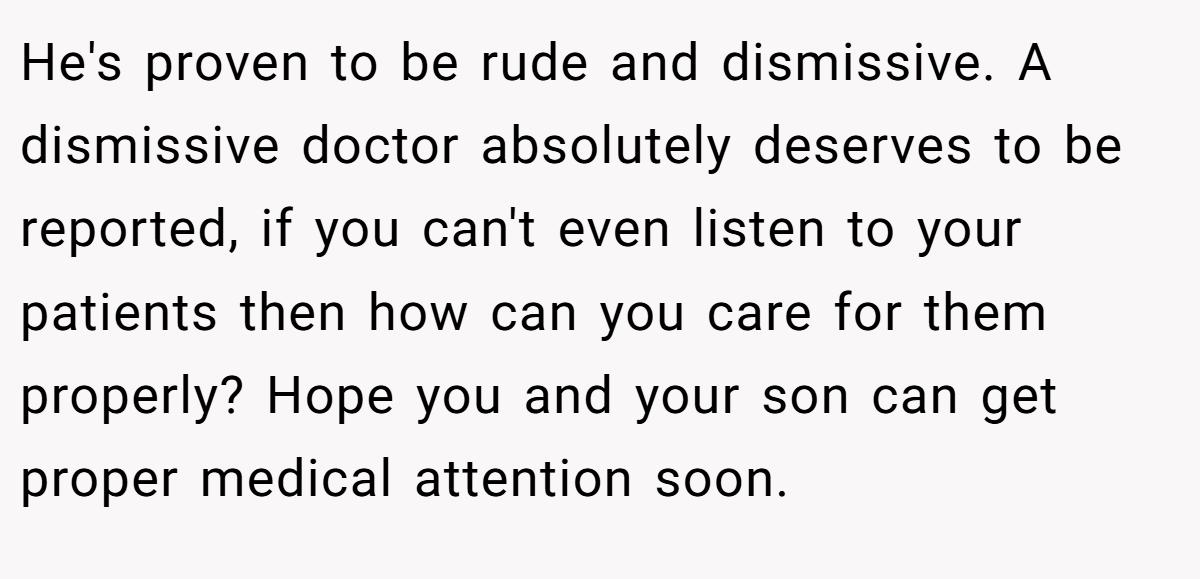 He's proven to be rude and dismissive. A dismissive doctor absolutely deserves to be reported, if you can't even listen to your patients then how can you care for them properly? Hope you and your son can get proper medical attention soon.