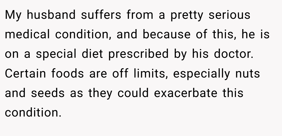 My husband suffers from a pretty serious medical condition, and because of this, he is on a special diet prescribed by his doctor. Certain foods are off limits, especially nuts and seeds as they could exacerbate this condition.