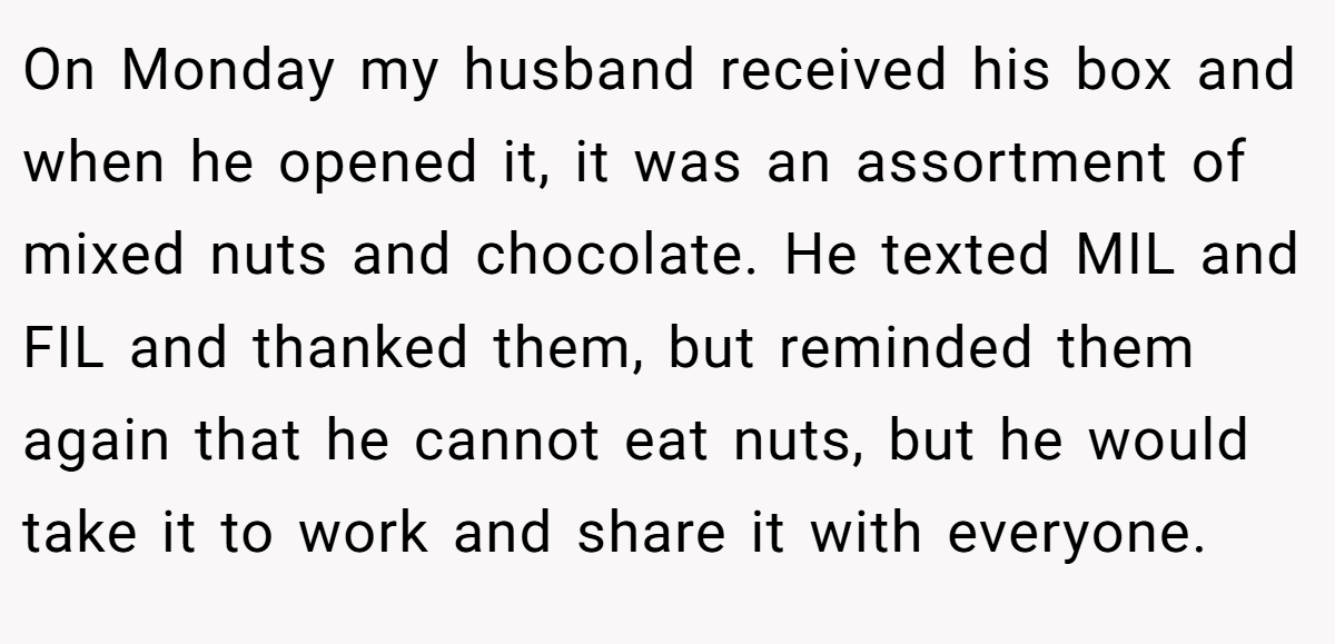 On Monday my husband received his box and when he opened it, it was an assortment of mixed nuts and chocolate. He texted MIL and FIL and thanked them, but reminded them again that he cannot eat nuts, but he would take it to work and share it with everyone.