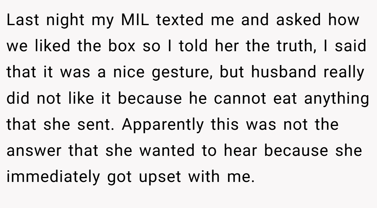 Last night my MIL texted me and asked how we liked the box so I told her the truth, I said that it was a nice gesture, but husband really did not like it because he cannot eat anything that she sent. Apparently this was not the answer that she wanted to hear because she immediately got upset with me.
