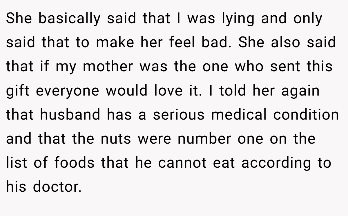 She basically said that I was lying and only said that to make her feel bad. She also said that if my mother was the one who sent this gift everyone would love it. I told her again that husband has a serious medical condition and that the nuts were number one on the list of foods that he cannot eat according to his doctor.