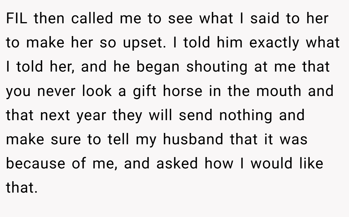 FIL then called me to see what I said to her to make her so upset. I told him exactly what I told her, and he began shouting at me that you never look a gift horse in the mouth and that next year they will send nothing and make sure to tell my husband that it was because of me, and asked how I would like that.