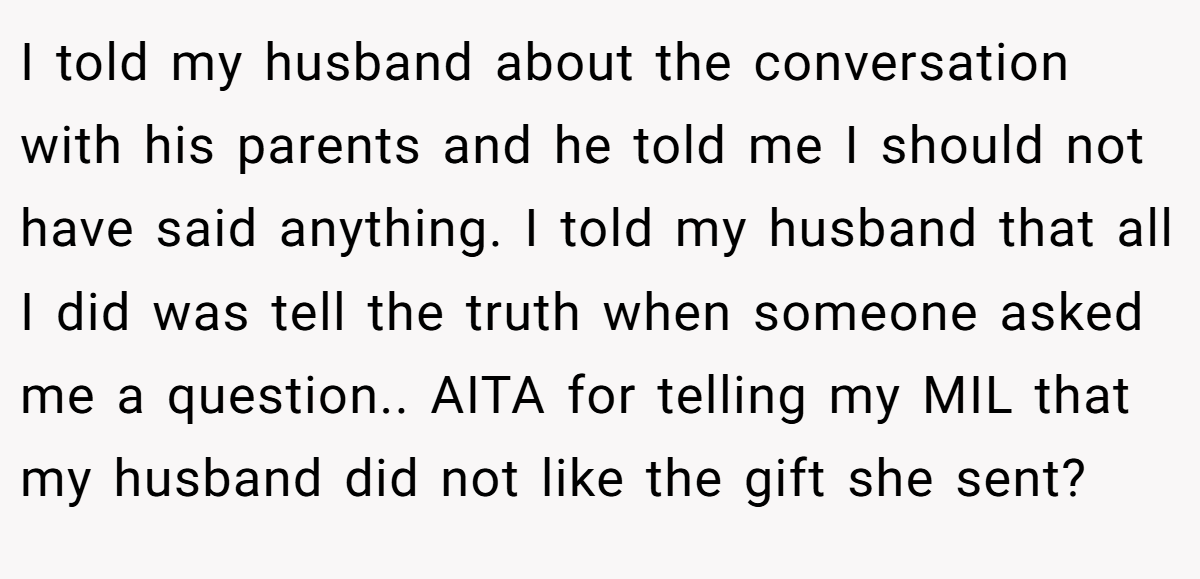 I told my husband about the conversation with his parents and he told me I should not have said anything. I told my husband that all I did was tell the truth when someone asked me a question.. AITA for telling my MIL that my husband did not like the gift she sent?