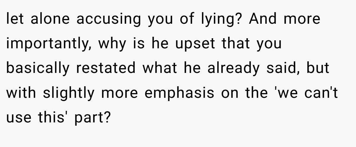 let alone accusing you of lying? And more importantly, why is he upset that you basically restated what he already said, but with slightly more emphasis on the 'we can't use this' part?