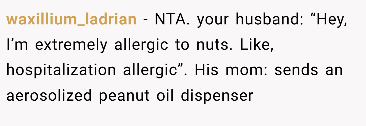 waxillium_ladrian - NTA. your husband: “Hey, I’m extremely allergic to nuts. Like, hospitalization allergic”. His mom: sends an aerosolized peanut oil dispenser
