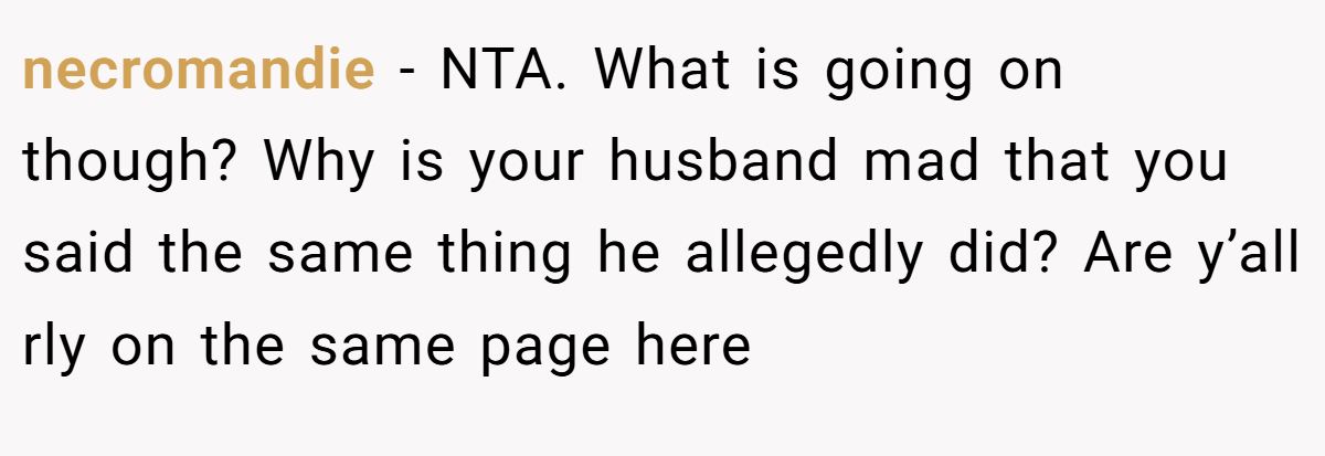 necromandie - NTA. What is going on though? Why is your husband mad that you said the same thing he allegedly did? Are y’all rly on the same page here