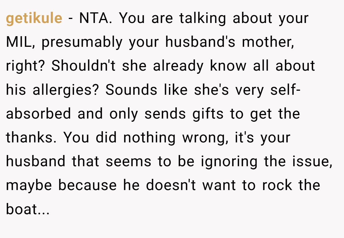 getikule - NTA. You are talking about your MIL, presumably your husband's mother, right? Shouldn't she already know all about his allergies? Sounds like she's very self-absorbed and only sends gifts to get the thanks. You did nothing wrong, it's your husband that seems to be ignoring the issue, maybe because he doesn't want to rock the boat...