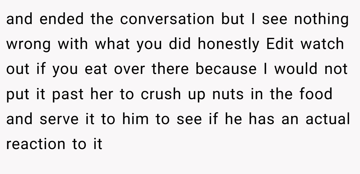 and ended the conversation but I see nothing wrong with what you did honestly Edit watch out if you eat over there because I would not put it past her to crush up nuts in the food and serve it to him to see if he has an actual reaction to it