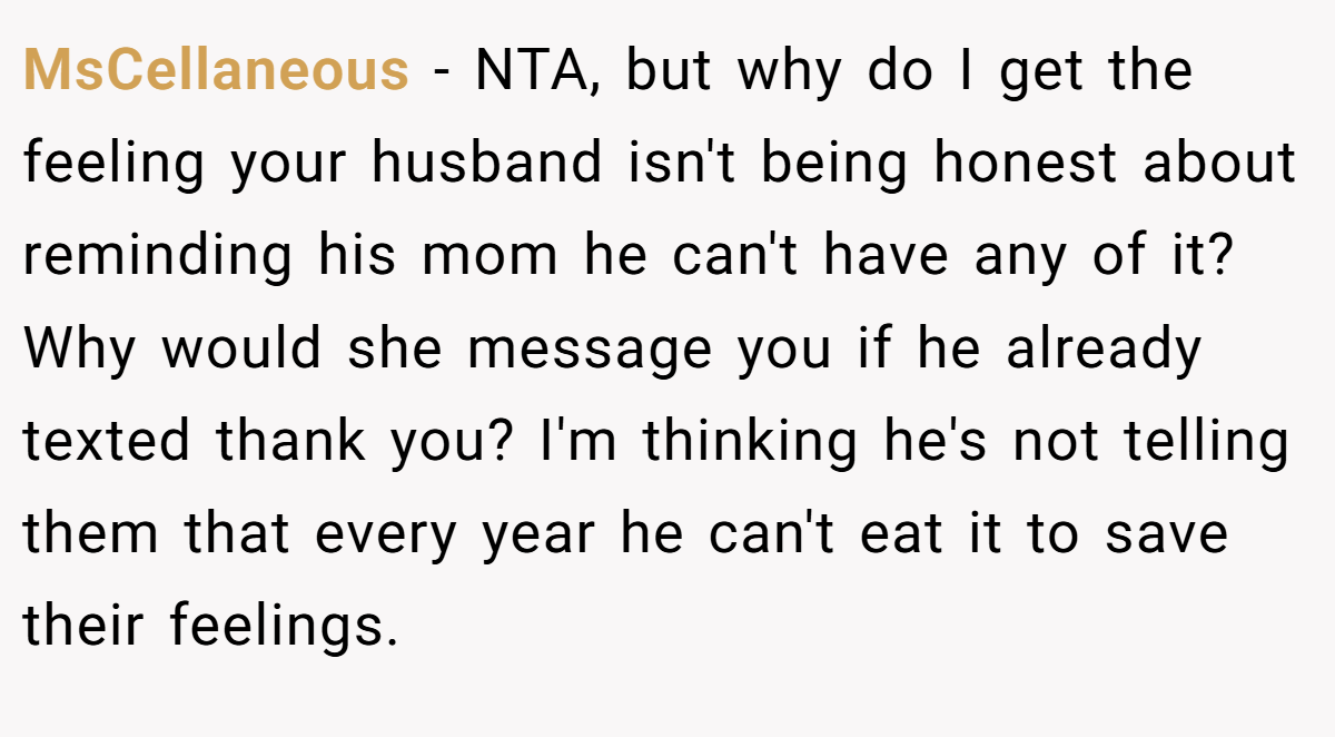MsCellaneous - NTA, but why do I get the feeling your husband isn't being honest about reminding his mom he can't have any of it? Why would she message you if he already texted thank you? I'm thinking he's not telling them that every year he can't eat it to save their feelings.