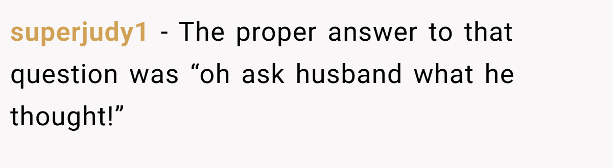 superjudy1 - The proper answer to that question was “oh ask husband what he thought!”