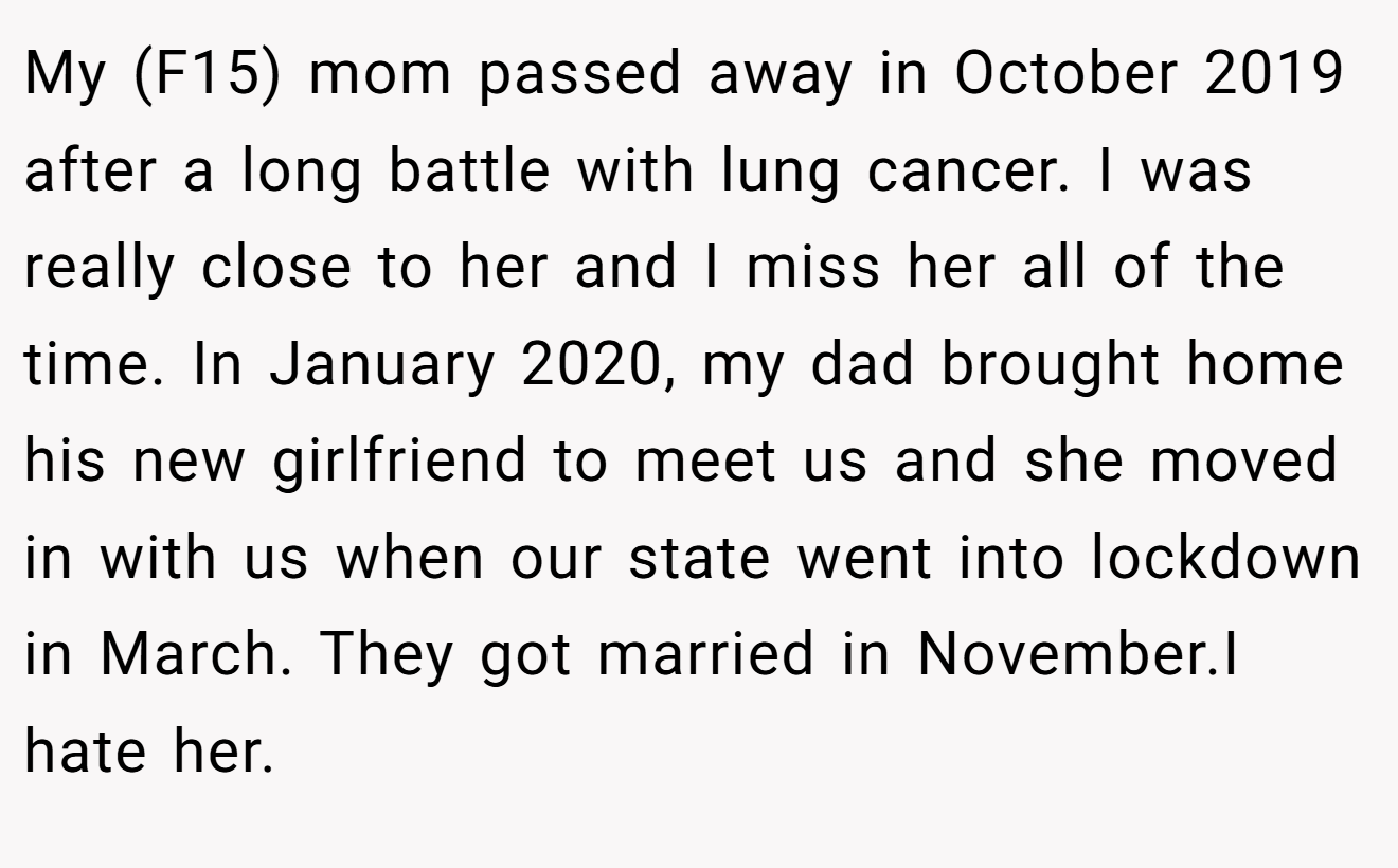 My (F15) mom passed away in October 2019 after a long battle with lung cancer. I was really close to her and I miss her all of the time. In January 2020, my dad brought home his new girlfriend to meet us and she moved in with us when our state went into lockdown in March. They got married in November.I hate her.