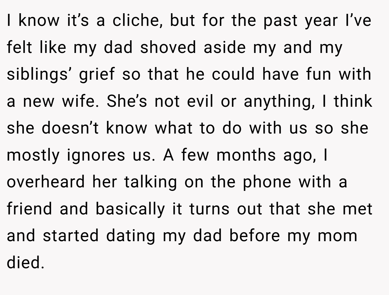 I know it’s a cliche, but for the past year I’ve felt like my dad shoved aside my and my siblings’ grief so that he could have fun with a new wife. She’s not evil or anything, I think she doesn’t know what to do with us so she mostly ignores us. A few months ago, I overheard her talking on the phone with a friend and basically it turns out that she met and started dating my dad before my mom died.