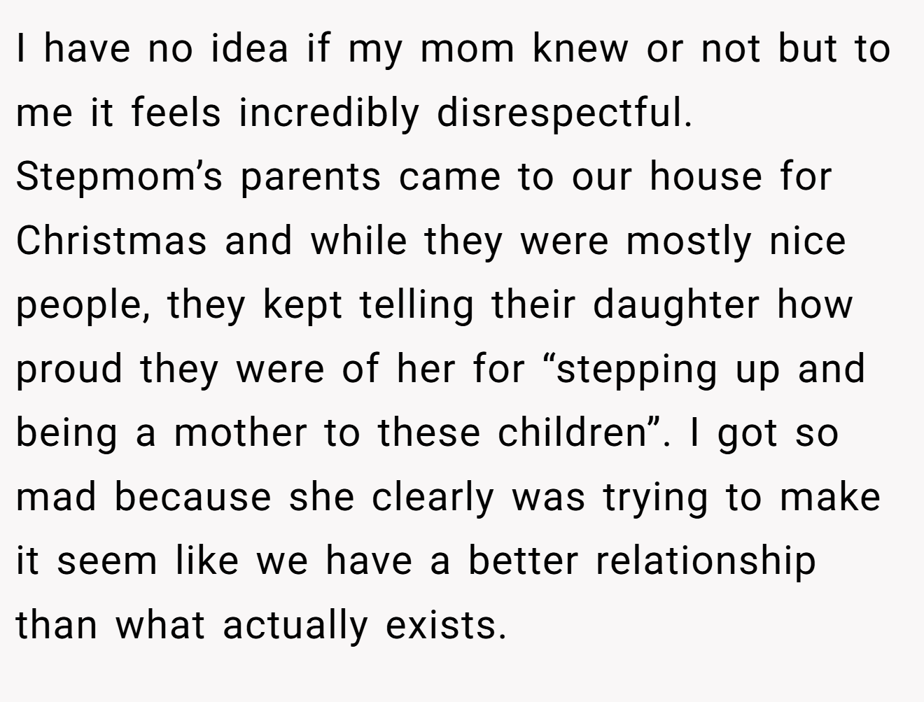 I have no idea if my mom knew or not but to me it feels incredibly disrespectful. Stepmom’s parents came to our house for Christmas and while they were mostly nice people, they kept telling their daughter how proud they were of her for “stepping up and being a mother to these children”. I got so mad because she clearly was trying to make it seem like we have a better relationship than what actually exists.