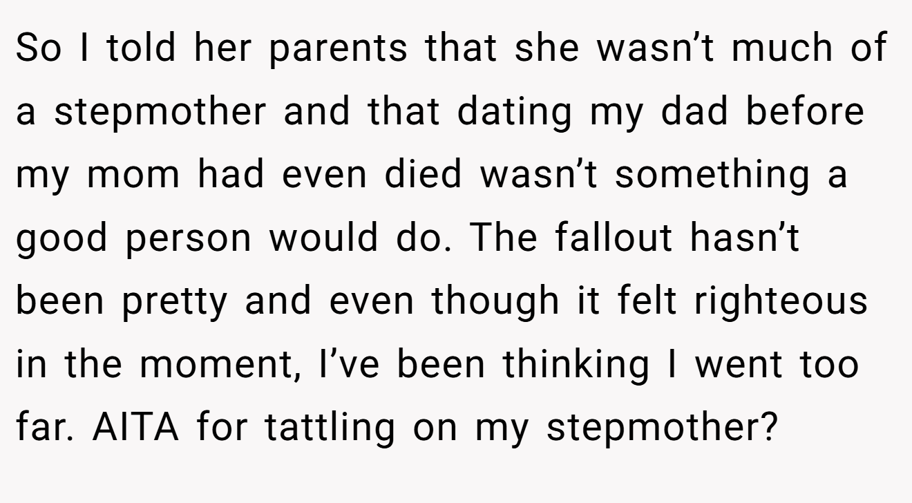 So I told her parents that she wasn’t much of a stepmother and that dating my dad before my mom had even died wasn’t something a good person would do. The fallout hasn’t been pretty and even though it felt righteous in the moment, I’ve been thinking I went too far. AITA for tattling on my stepmother?