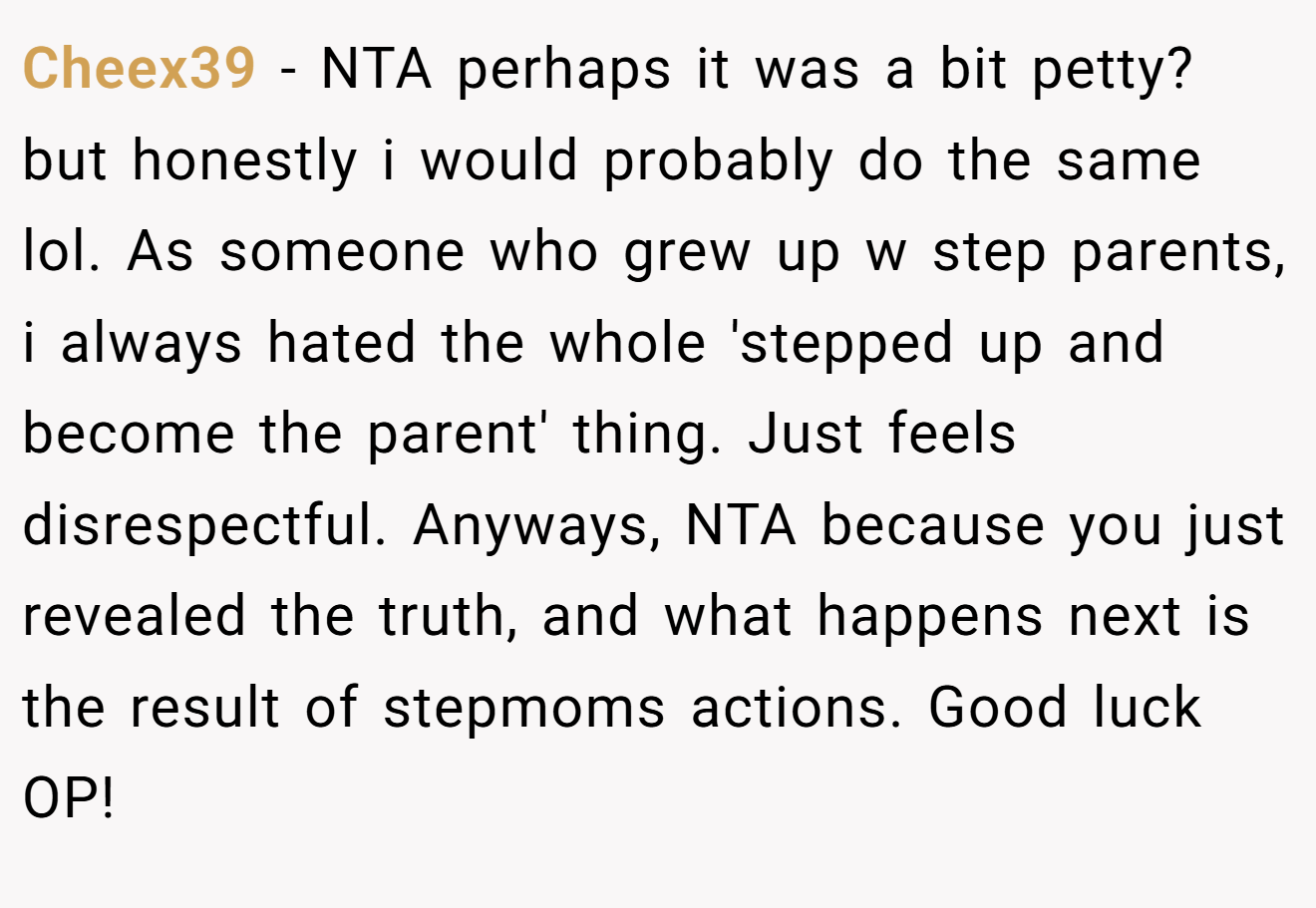 Cheex39 - NTA perhaps it was a bit petty? but honestly i would probably do the same lol. As someone who grew up w step parents, i always hated the whole 'stepped up and become the parent' thing. Just feels disrespectful. Anyways, NTA because you just revealed the truth, and what happens next is the result of stepmoms actions. Good luck OP!