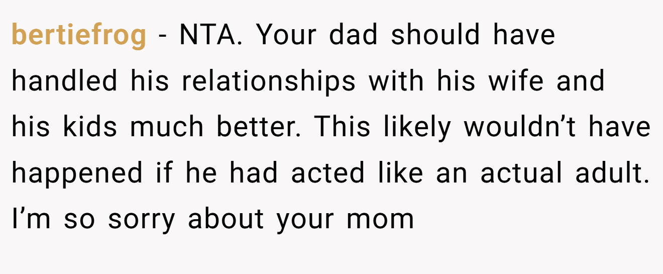 bertiefrog - NTA. Your dad should have handled his relationships with his wife and his kids much better. This likely wouldn’t have happened if he had acted like an actual adult. I’m so sorry about your mom