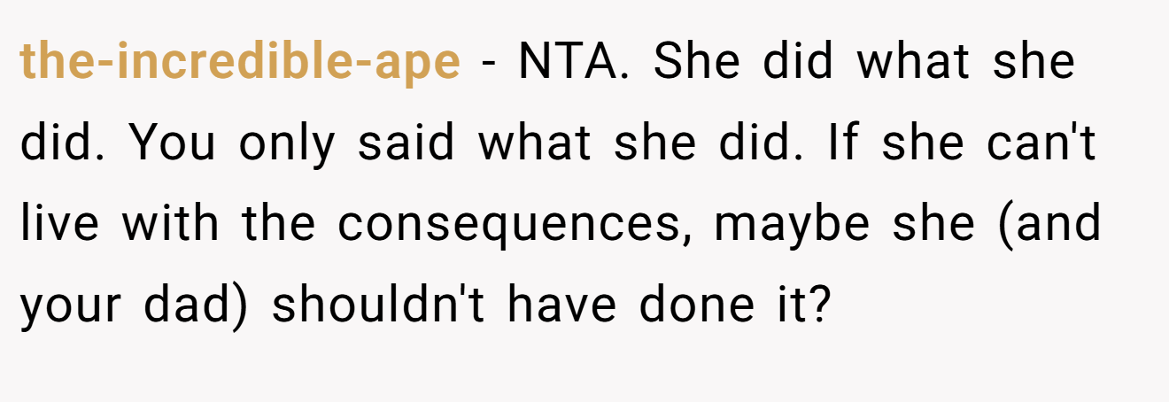 the-incredible-ape - NTA. She did what she did. You only said what she did. If she can't live with the consequences, maybe she (and your dad) shouldn't have done it?