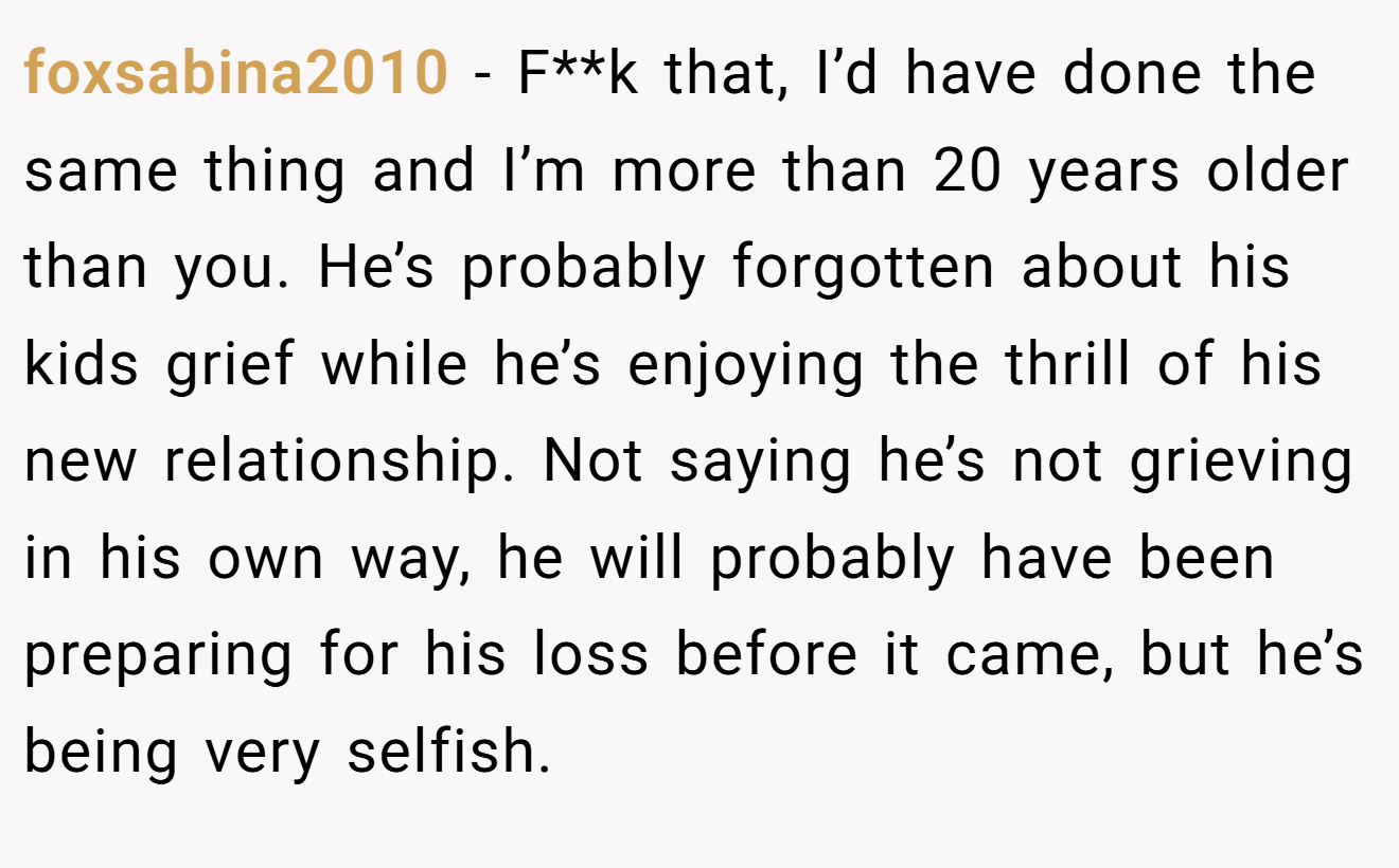foxsabina2010 - F**k that, I’d have done the same thing and I’m more than 20 years older than you. He’s probably forgotten about his kids grief while he’s enjoying the thrill of his new relationship. Not saying he’s not grieving in his own way, he will probably have been preparing for his loss before it came, but he’s being very selfish.