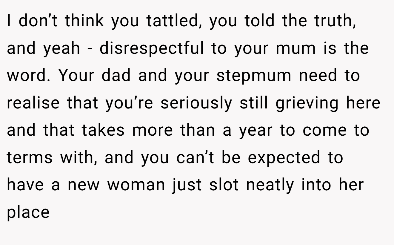 I don’t think you tattled, you told the truth, and yeah - disrespectful to your mum is the word. Your dad and your stepmum need to realise that you’re seriously still grieving here and that takes more than a year to come to terms with, and you can’t be expected to have a new woman just slot neatly into her place