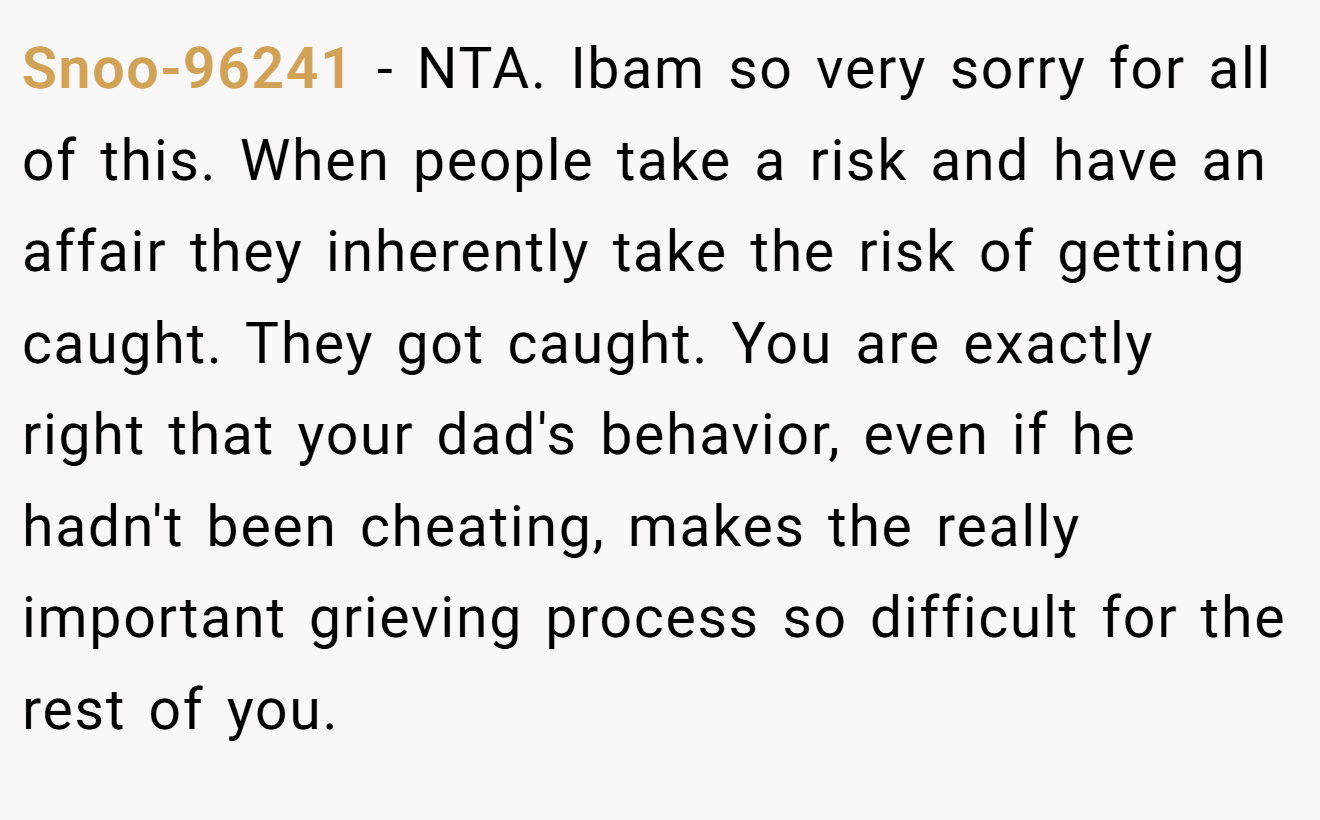 Snoo-96241 - NTA. Ibam so very sorry for all of this. When people take a risk and have an affair they inherently take the risk of getting caught. They got caught. You are exactly right that your dad's behavior, even if he hadn't been cheating, makes the really important grieving process so difficult for the rest of you.